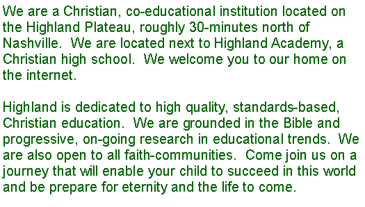Text Box: We are a Christian, co-educational institution located on the Highland Plateau, roughly 30-minutes north of Nashville.  We are located next to Highland Academy, a Christian high school.  We welcome you to our home on the internet.
Highland is dedicated to high quality, standards-based, Christian education.  We are grounded in the Bible and progressive, on-going research in educational trends.  We are also open to all faith-communities.  Come join us on a journey that will enable your child to succeed in this world and be prepare for eternity and the life to come.